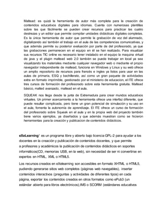 Maltead: es quizá la herramienta de autor más completa para la creación de
contenidos educativos digitales para idiomas. Cuenta con numerosas plantillas
sobre las que fácilmente se pueden crear recursos para practicar las cuatro
destrezas y un editor que permite compilar unidades didácticas digitales completas.
Es la única herramienta de autor que permite la grabación de voz del alumnado,
digitalizando así también el trabajo en el aula de las competencias comunicativas, y
que además permite su posterior evaluación por parte de del profesorado, ya que
las grabaciones permanecen en el equipo en él se han realizado. Para visualizar
sus recursos TIC online es necesario tener instalado en el equipo la maquina virtual
de java y el plugin maltead web 2.0 también se puede trabajar en local ya sea
visualizando los materiales mediante cualquier navegador web o mediante el propio
navegador independiente de maltead, funciona en Windows y Linux y su web ofrece
un amplio repositorio de recursos para francés e ingles ya listos para usar en las
aulas de primaria, ESQ y bachillerato, así como un gran paquete de actividades
extra en formato imprimible, gestionado por el ministerio de educacion, el ITE ofrece
tres cursos de formación del profesorado sobre esta herramienta gratuita. Maltead
básico, malted avanzado, maltead en el aula.
SQUEAK nos llega desde la junta de Extremadura para crear mundos educativos
virtuales. Un primer acercamiento a la herramienta ofrece una interfaz diferente, que
puede resultar complicada, pero tiene un gran potencial de simulación y su uso en
el aula, fomenta la autonomía de aprendizaje. El ITE ofrece un curso de formación
del profesorado sobre Squeak en el aula y en la propia web del proyecto también
tiene varios ejemplos, ya diseñados y que además muestran como se hicieron
herramientas para la creación y publicacion de contenidos didácticos.
eXeLearning1 es un programa libre y abierto bajo licencia GPL-2 para ayudar a los
docentes en la creación y publicación de contenidos docentes, y que permite
a profesores y académicos la publicación de contenidos didácticos en soportes
informáticos(CD, memorias USB, en la web), sin necesidad de ser ni convertirse en
expertos en HTML, XML o HTML5.
Los recursos creados en eXelearning son accesibles en formato XHTML o HTML5,
pudiendo generarse sitios web completos (páginas web navegables), insertar
contenidos interactivos (preguntas y actividades de diferentes tipos) en cada
página, exportar los contenidos creados en otros formatos como ePub3 (un
estándar abierto para libros electrónicos),IMS o SCORM (estándares educativos
 