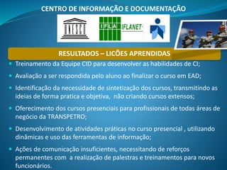 RESULTADOS – LICÕES APRENDIDAS
 Treinamento da Equipe CID para desenvolver as habilidades de CI;
 Avaliação a ser respondida pelo aluno ao finalizar o curso em EAD;
 Identificação da necessidade de sintetização dos cursos, transmitindo as
ideias de forma pratica e objetiva, não criando cursos extensos;
 Oferecimento dos cursos presenciais para profissionais de todas áreas de
negócio da TRANSPETRO;
 Desenvolvimento de atividades práticas no curso presencial , utilizando
dinâmicas e uso das ferramentas de informação;
 Ações de comunicação insuficientes, necessitando de reforços
permanentes com a realização de palestras e treinamentos para novos
funcionários.
CENTRO DE INFORMAÇÃO E DOCUMENTAÇÃO
 