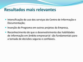 Resultados mais relevantes
 Intensificação do uso dos serviços do Centro de Informação e
Documentação;
 Inserção do Programa em outros projetos da Empresa,
 Reconhecimento de que o desenvolvimento das habilidades
de informação em âmbito empresarial são fundamentais para
a tomada de decisões seguras e confiáveis.
 