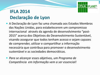 IFLA 2014
Declaração de Lyon
 A Declaração de Lyon faz uma chamada aos Estados Membros
das Nações Unidas, para estabelecerem um compromisso
internacional através da agenda de desenvolvimento “post-
2015” acerca dos Objetivos do Desenvolvimento Sustentável,
visando assegurar que todos tenham acesso e sejam capazes
de comprender, utilizar e compartilhar a informação
necessária que contribua para promover o desenvolvimento
sustentável e as sociedades democráticas.
 Para se alcançar esses objetivos, um Programa de
Competência em Informação vem a ser essencial!
 