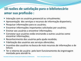 10 razões de satisfação para o bibliotecário
amar sua profissão :
 Interação com os usuários,presencial ou virtualmente;
 Apresentação dos serviços e recursos de informação disponíveis;
 Pesquisar informações para os usuários;
 Encontrar informações importantes solicitadas por usuários;
 Ensinar aos usuários a encontrar informações;
 Constatar que usuários estão ensinando a outros usuários como
encontrar informações;
 Reconhecimento dos usuários pela ajuda recebida;
 Fidelização dos usuários aos serviços oferecidos;
 Incentivo dos usuários na busca de mais recursos de informações e de
leitura
 Ter o retorno do usuário pelo bom funcionamento da engrenagem
montada para atendê-lo.
Resultado de Pesquisa realizada pelo Facebook com bibliotecários Fonte: www.julianmarquina.es
 
