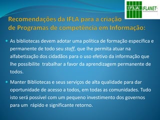  As bibliotecas devem adotar uma política de formação específica e
permanente de todo seu staff, que lhe permita atuar na
alfabetização dos cidadãos para o uso efetivo da informação que
lhe possibilite trabalhar a favor da aprendizagem permanente de
todos.
 Manter Bibliotecas e seus serviços de alta qualidade para dar
oportunidade de acesso a todos, em todas as comunidades. Tudo
isto será possível com um pequeno investimento dos governos
para um rápido e significante retorno.
 