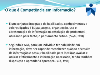 O que é Competência em Informação?
 É um conjunto integrado de habilidades, conhecimentos e
valores ligados à busca, acesso, organização, uso e
apresentação da informação na resolução de problemas,
utilizando para tanto, o pensamento crítico. (Doyle, 1994)
 Segundo a ALA, para um indivíduo ter habilidade em
informação, deve ser capaz de reconhecer quando necessita
de informação e possuir habilidade para localizar, avaliar e
utilizar efetivamente a informação necessária, tendo também
disposição a aprender a aprender. ( ALA, 1998)
 