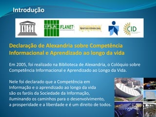 Declaração de Alexandria sobre Competência
Informacional e Aprendizado ao longo da vida
Em 2005, foi realizado na Biblioteca de Alexandria, o Colóquio sobre
Competência Informacional e Aprendizado ao Longo da Vida.
Nele foi declarado que a Competência em
Informação e o aprendizado ao longo da vida
são os faróis da Sociedade da Informação,
iluminando os caminhos para o desenvolvimento,
a prosperidade e a liberdade e é um direito de todos.
Introdução
 