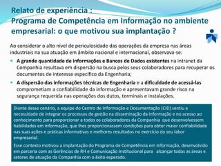 Relato de experiência :
Programa de Competência em Informação no ambiente
empresarial: o que motivou sua implantação ?
Ao considerar o alto nível de periculosidade das operações da empresa nas áreas
industriais na sua atuação em âmbito nacional e internacional, observava-se:
 A grande quantidade de informações e Bancos de Dados existentes na intranet da
Companhia resultava em dispersão na busca pelos seus colaboradores para recuperar os
documentos de interesse específico da Engenharia;
 A dispersão das informações técnicas de Engenharia e a dificuldade de acessá-las
comprometiam a confiabilidade da informação e apresentavam grande risco na
segurança requerida nas operações dos dutos, terminais e instalações.
Diante desse cenário, a equipe do Centro de Informação e Documentação (CID) sentiu a
necessidade de integrar os processos de gestão na disseminação da informação e no acesso ao
conhecimento para proporcionar a todos os colaboradores da Companhia que desenvolvessem
habilidades em informação, que lhes proporcionassem condições para obter maior confiabilidade
nas suas ações e práticas informativas e melhores resultados no exercício do seu labor
empresarial.
Esse contexto motivou a implantação do Programa de Competência em Informação, desenvolvido
em parceria com as Gerências de RH e Comunicação Institucional para alcançar todas as áreas e
setores de atuação da Companhia com o êxito esperado.
 