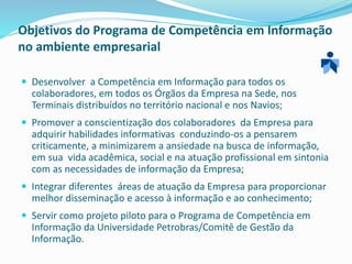 Objetivos do Programa de Competência em Informação
no ambiente empresarial
 Desenvolver a Competência em Informação para todos os
colaboradores, em todos os Órgãos da Empresa na Sede, nos
Terminais distribuídos no território nacional e nos Navios;
 Promover a conscientização dos colaboradores da Empresa para
adquirir habilidades informativas conduzindo-os a pensarem
criticamente, a minimizarem a ansiedade na busca de informação,
em sua vida acadêmica, social e na atuação profissional em sintonia
com as necessidades de informação da Empresa;
 Integrar diferentes áreas de atuação da Empresa para proporcionar
melhor disseminação e acesso à informação e ao conhecimento;
 Servir como projeto piloto para o Programa de Competência em
Informação da Universidade Petrobras/Comitê de Gestão da
Informação.
 