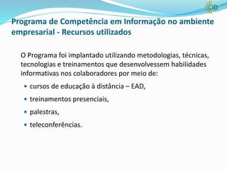 Programa de Competência em Informação no ambiente
empresarial - Recursos utilizados
O Programa foi implantado utilizando metodologias, técnicas,
tecnologias e treinamentos que desenvolvessem habilidades
informativas nos colaboradores por meio de:
 cursos de educação à distância – EAD,
 treinamentos presenciais,
 palestras,
 teleconferências.
 
