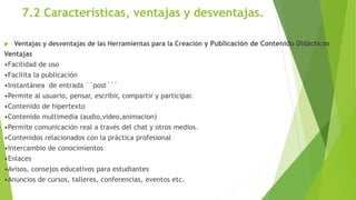7.2 Características, ventajas y desventajas.
 Ventajas y desventajas de las Herramientas para la Creación y Publicación de Contenido Didácticos
Ventajas
•Facilidad de uso
•Facilita la publicación
•Instantánea de entrada ´´post´´´
•Permite al usuario, pensar, escribir, compartir y participar.
•Contenido de hipertexto
•Contenido multimedia (audio,video,animacion)
•Permite comunicación real a través del chat y otros medios.
•Contenidos relacionados con la práctica profesional
•Intercambio de conocimientos
•Enlaces
•Avisos, consejos educativos para estudiantes
•Anuncios de cursos, talleres, conferencias, eventos etc.
 