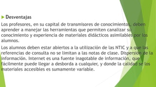  Desventajas
Los profesores, en su capital de transmisores de conocimientos, deben
aprender a manejar las herramientas que permiten canalizar su
conocimiento y experiencia de materiales didácticos asimilables por los
alumnos.
Los alumnos deben estar abiertos a la utilización de las NTIC y a que las
referencias de consulta no se limitan a las notas de clase. Dispersión de la
información. Internet es una fuente inagotable de información, que
fácilmente puede llegar a desborda a cualquier, y donde la calidad se los
materiales accesibles es sumamente variable.
 