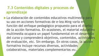 7.3 Contenidos digitales y procesos de
aprendizaje
 La elaboración de contenidos educativos multimedia para
su uso en acciones formativas de e-lea Ming varía en
función del enfoque pedagógico propuesto para el diseño
de la acción formativa. En ocasiones, el material educativo
multimedia ocupara un papel fundamental en el desarrollo
del curso y comprenderá objetivos, contenidos, actividades
de evaluación, etc. Sin embargo. En otros casos, la acción
formativa incluye recursos diversos, actividades
colaborativas, materiales complementarios etc.
 
