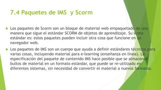 7.4 Paquetes de IMS y Scorm
 Los paquetes de Scorm son un bloque de material web empaquetado de una
manera que sigue el estándar SCORM de objetos de aprendizaje. Su icono
estándar es: estos paquetes pueden incluir otra cosa que funcione en un
navegador web.
 Los paquetes de IMS son un cuerpo que ayuda a definir estándares técnicos para
varias cosas, incluyendo material para e-learning (enseñanza en línea). La
especificación del paquete de contenido IMS hace posible que se almacenen
bultos de material en un formato estándar, que puede se re-utilizado en
diferentes sistemas, sin necesidad de convertir el material a nuevos formatos.
 
