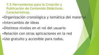 7.5 Herramientas para la Creación y
Publicación de Contenido Didácticos.
Características.
•Organización cronológica y temática del material
•Intercambio de ideas
•Distintos niveles en el rol del usuario
•Relación con otras aplicaciones en la red
•Uso gratuito y accesible para todos.
 