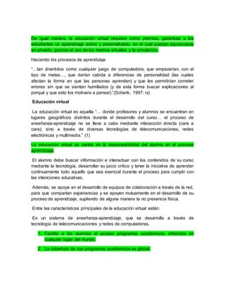 De igual manera, la educación virtual requiere como premisa, garantizar a los 
estudiantes un aprendizaje activo y personalizado, en el cual puedan equivocarse 
en privado, gracias al uso de los medios virtuales y la simulación, 
Haciendo los procesos de aprendizaje 
“…tan divertidos como cualquier juego de computadora, que empezarían, con el 
tipo de metas…, que darían cabida a diferencias de personalidad (las cuales 
afectan la forma en que las personas aprenden) y que les permitirían cometer 
errores sin que se sientan humillados (y de esta forma buscar explicaciones al 
porqué y que esto los motivara a pensar).”(Schank, 1997: ix) 
Educación virtual 
La educación virtual es aquella “… donde profesores y alumnos se encuentran en 
lugares geográficos distintos durante el desarrollo del curso… el proceso de 
enseñanza-aprendizaje no se lleva a cabo mediante interacción directa (cara a 
cara); sino a través de diversas tecnologías de telecomunicaciones, redes 
electrónicas y multimedia.” (1) 
La educación virtual se centra en la responsabilidad del alumno en el proceso 
aprendizaje. 
El alumno debe buscar información e interactuar con los contenidos de su curso 
mediante la tecnología, desarrollar su juicio crítico y tener la iniciativa de aprender 
continuamente todo aquello que sea esencial durante el proceso para cumplir con 
las intenciones educativas. 
Además, se apoya en el desarrollo de equipos de colaboración a través de la red, 
para que compartan experiencias y se apoyen mutuamente en el desarrollo de su 
proceso de aprendizaje, supliendo de alguna manera la no presencia física. 
Entre las características principales de la educación virtual están: 
Es un sistema de enseñanza-aprendizaje, que se desarrolla a través de 
tecnología de telecomunicaciones y redes de computadoras. 
1. Facilita a los alumnos el acceso programas académicos, ofrecidos en 
cualquier lugar del mundo. 
2. La cobertura de sus programas académicos es global. 
 