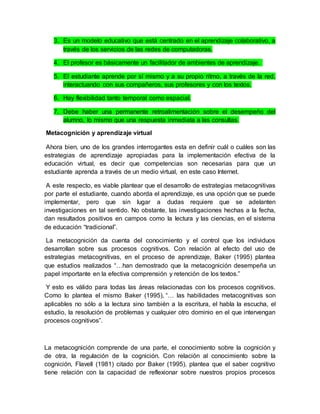 3. Es un modelo educativo que está centrado en el aprendizaje colaborativo, a 
través de los servicios de las redes de computadoras. 
4. El profesor es básicamente un facilitador de ambientes de aprendizaje. 
5. El estudiante aprende por sí mismo y a su propio ritmo, a través de la red, 
interactuando con sus compañeros, sus profesores y con los textos. 
6. Hay flexibilidad tanto temporal como espacial. 
7. Debe haber una permanente retroalimentación sobre el desempeño del 
alumno, lo mismo que una respuesta inmediata a las consultas. 
Metacognición y aprendizaje virtual 
Ahora bien, uno de los grandes interrogantes esta en definir cuál o cuáles son las 
estrategias de aprendizaje apropiadas para la implementación efectiva de la 
educación virtual, es decir que competencias son necesarias para que un 
estudiante aprenda a través de un medio virtual, en este caso Internet. 
A este respecto, es viable plantear que el desarrollo de estrategias metacognitivas 
por parte el estudiante, cuando aborda el aprendizaje, es una opción que se puede 
implementar, pero que sin lugar a dudas requiere que se adelanten 
investigaciones en tal sentido. No obstante, las investigaciones hechas a la fecha, 
dan resultados positivos en campos como la lectura y las ciencias, en el sistema 
de educación “tradicional”. 
La metacognición da cuenta del conocimiento y el control que los individuos 
desarrollan sobre sus procesos cognitivos. Con relación al efecto del uso de 
estrategias metacognitivas, en el proceso de aprendizaje, Baker (1995) plantea 
que estudios realizados “…han demostrado que la metacognición desempeña un 
papel importante en la efectiva comprensión y retención de los textos.” 
Y esto es válido para todas las áreas relacionadas con los procesos cognitivos. 
Como lo plantea el mismo Baker (1995), “… las habilidades metacognitivas son 
aplicables no sólo a la lectura sino también a la escritura, el habla la escucha, el 
estudio, la resolución de problemas y cualquier otro dominio en el que intervengan 
procesos cognitivos”. 
La metacognición comprende de una parte, el conocimiento sobre la cognición y 
de otra, la regulación de la cognición. Con relación al conocimiento sobre la 
cognición, Flavell (1981) citado por Baker (1995), plantea que el saber cognitivo 
tiene relación con la capacidad de reflexionar sobre nuestros propios procesos 
 
