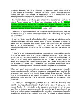 cognitivos, lo mismo que con la capacidad de sujeto para saber cuánto, cómo y 
porqué realiza las actividades cognitivas, lo mismo que con las características 
propias del sujeto que aprende, la especificidad de labor desarrollada y las 
estrategias desarrolladas para el cumplimiento de la misma. 
Con relación al uso de estrategias para el control de los esfuerzos cognitivos, el 
mismo Flavell, plantea que “… Entre esas estrategias están las de planificar 
nuestros movimientos, verificar los resultados de nuestros esfuerzos, evaluar la 
efectividad de nuestras acciones y remediar cualquier dificultad y poner a prueba y 
modificar nuestras técnicas de aprendizaje.” (Baker, 1995: 22) 
Ahora bien, la implementación de las estrategias metacognitivas debe tener en 
cuenta la edad, y el nivel de formación académica del estudiante y los objetivos 
del aprendizaje. 
Si bien es cierto, como lo afirma Baker (1995), que hay una relación entre la 
metacognición y el desempeño escolar, se hace necesario establecer qué relación 
existe entre el proceso de aprendizaje a través de un medio virtual, en este caso 
Internet, y la metacognición. Y cómo, el desarrollo de las estrategias 
metacognitivas puede contribuir a mejorar los procesos de aprendizaje a través de 
Internet. 
El enseñar a los estudiantes el desarrollo de estrategias metacognitivas, puede 
contribuir de manera directa, a que los estudiantes adelanten los procesos de 
aprendizaje autónomos que demanda la educación virtual. Como lo sostienen los 
psicólogos, apoyados en los planteamientos de Vygostky “…la mejor forma de 
lograr estos objetivos es transferir gradualmente a los jóvenes la responsabilidad 
de la regulación.” (Baker, 1995: 23) y ello se logra a partir de la interacción social 
con otros, bien sea presencial o como en este caso en particular, virtualmente. 
Ahora bien, desde esta perspectiva, se requiere que las propuestas de educación 
virtual, garanticen que los profesores conozcan la metacognición para contribuir de 
una manera más efectiva en el proceso de aprendizaje de sus alumnos. Y además 
que a los estudiantes se les enseñe previamente, la forma de desarrollar las 
estrategias metacognitivas que le permitan desarrollar un aprendizaje más 
productivo. 
Las estrategias metacognitivas permiten que el estudiante desarrolle una 
actividad autorregulada con el objetivo de planificar el proceso de búsqueda en las 
nuevas fuentes de información y de solucionar problemas, en un proceso 
controlado y evaluado permanentemente, de forma tal que le permita medir su 
éxito o su posible fracaso, para establecer los correctivos apropiados en la acción 
cognitiva, de acuerdo a los resultados obtenidos. Por lo tanto, se plantea entonces 
 