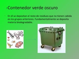 -Contenedor verde oscuro
•
En él se depositan el resto de residuos que no tienen cabida
en los grupos anteriores. Fundamentalmente se deposita
materia biodegradable.
 