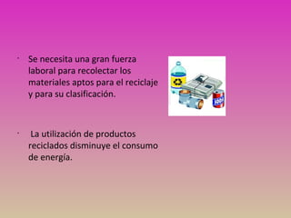 •
Se necesita una gran fuerza
laboral para recolectar los
materiales aptos para el reciclaje
y para su clasificación.
•
La utilización de productos
reciclados disminuye el consumo
de energía.
 
