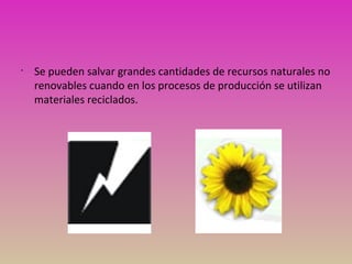 •
Se pueden salvar grandes cantidades de recursos naturales no
renovables cuando en los procesos de producción se utilizan
materiales reciclados.
 