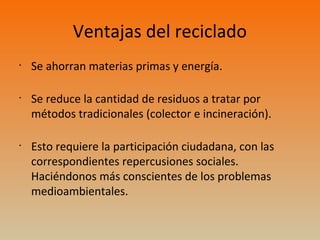 Ventajas del reciclado
•
Se ahorran materias primas y energía.
•
Se reduce la cantidad de residuos a tratar por
métodos tradicionales (colector e incineración).
•
Esto requiere la participación ciudadana, con las
correspondientes repercusiones sociales.
Haciéndonos más conscientes de los problemas
medioambientales.
 
