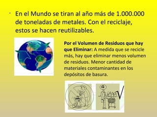 •
En el Mundo se tiran al año más de 1.000.000
de toneladas de metales. Con el reciclaje,
estos se hacen reutilizables.
Por el Volumen de Residuos que hay
que Eliminar: A medida que se recicle
más, hay que eliminar menos volumen
de residuos. Menor cantidad de
materiales contaminantes en los
depósitos de basura.
 