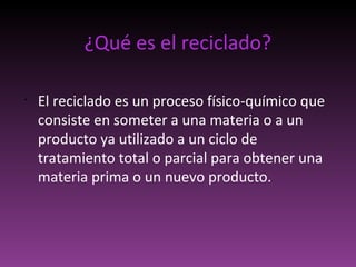 ¿Qué es el reciclado?
•
El reciclado es un proceso físico-químico que
consiste en someter a una materia o a un
producto ya utilizado a un ciclo de
tratamiento total o parcial para obtener una
materia prima o un nuevo producto.
 