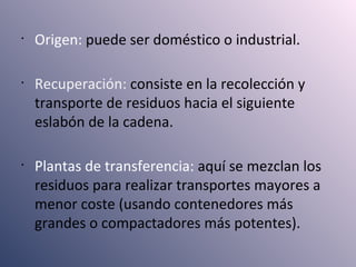 •
Origen: puede ser doméstico o industrial.
•
Recuperación: consiste en la recolección y
transporte de residuos hacia el siguiente
eslabón de la cadena.
•
Plantas de transferencia: aquí se mezclan los
residuos para realizar transportes mayores a
menor coste (usando contenedores más
grandes o compactadores más potentes).
 