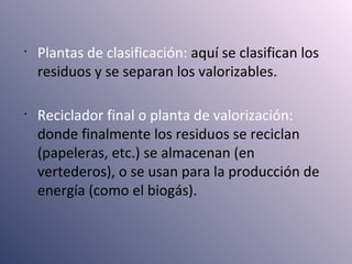•
Plantas de clasificación: aquí se clasifican los
residuos y se separan los valorizables.
•
Reciclador final o planta de valorización:
donde finalmente los residuos se reciclan
(papeleras, etc.) se almacenan (en
vertederos), o se usan para la producción de
energía (como el biogás).
 