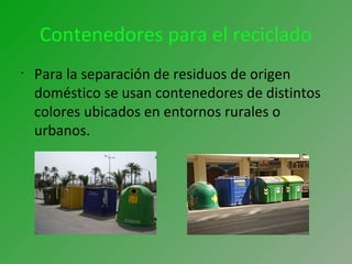Contenedores para el reciclado
•
Para la separación de residuos de origen
doméstico se usan contenedores de distintos
colores ubicados en entornos rurales o
urbanos.
 