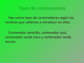 Tipos de contenedores
Hay varios tipos de contenedores según los
residuos que vallamos a introducir en ellos.
Contenedor amarillo, contenedor azul,
contenedor verde claro y contenedor verde
oscuro.
 