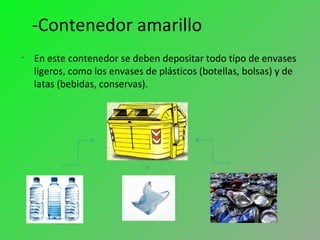 -Contenedor amarillo
•
En este contenedor se deben depositar todo tipo de envases
ligeros, como los envases de plásticos (botellas, bolsas) y de
latas (bebidas, conservas).
 