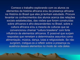 Comece o trabalho explorando com os alunos os elementos da história africana e/ou da presença africana na História do Brasil que eles já tenham estudado. Procure levantar os conhecimentos dos alunos acerca das relações sociais estabelecidas, das visões que foram construídas sobre africanos e afro-descendentes no Brasil, sobre a cultura africana e/ou a mescla de culturas que se convencionou chamar "cultura brasileira" com forte influência de elementos africanos. É possível que surjam respostas que remetam a determinados assuntos como alimentação, música, dança, lutas e religiosidade. Se não surgirem, instigue-os a refletir sobre a presença ou ausência desses elementos no modo de vida deles.  