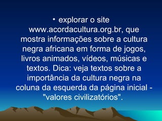 explorar o site www.acordacultura.org.br, que mostra informações sobre a cultura negra africana em forma de jogos, livros animados, vídeos, músicas e textos. Dica: veja textos sobre a importância da cultura negra na coluna da esquerda da página inicial - "valores civilizatórios".    