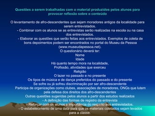 Questões a serem trabalhadas com o material produzidos pelos alunos para provocar reflexão sobre o conteúdo O levantamento de afro-descendentes que sejam moradores antigos da localidade para serem entrevistados.  - Combinar com os alunos se as entrevistas serão realizadas na escola ou na casa dos entrevistados.  - Elaborar as questões que serão feitas aos entrevistados. Exemplos de coleta de bons depoimentos podem ser encontrados no portal do Museu da Pessoa (www.museudapessoa.net).  O questionário deverá ter:  Nome  Idade  Há quanto tempo mora na localidade,  Profissão, atividades que exerceu  Religião  O lazer no passado e no presente  Os tipos de música e de dança preferidos do passado e do presente  Se sofre ou já sofreu discriminação por ser afro-descendente  Participa de organizações como clubes, associações de moradores, ONGs que lutem pela defesa dos direitos dos afro-descendentes  Outras questões sugeridas pelos alunos a partir dos estudos realizados  - A definição das formas de registro da entrevista  - Reforçar com os alunos a importância do respeito aos entrevistados.  - O estabelecimento de uma data para que os materiais coletados sejam levados para a classe.  