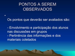 PONTOS A SEREM OBSERVADOS Os pontos que deverão ser avaliados são:  - Envolvimento e participação dos alunos nas discussões em grupos  - Pertinência das informações e dos materiais coletados  