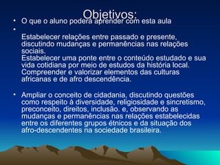 Objetivos: O que o aluno poderá aprender com esta aula Estabelecer relações entre passado e presente, discutindo mudanças e permanências nas relações sociais.  Estabelecer uma ponte entre o conteúdo estudado e sua vida cotidiana por meio de estudos da história local.  Compreender e valorizar elementos das culturas africanas e de afro descendência.  Ampliar o conceito de cidadania, discutindo questões como respeito à diversidade, religiosidade e sincretismo, preconceito, direitos, inclusão. e, observando as mudanças e permanências nas relações estabelecidas entre os diferentes grupos étnicos e da situação dos afro-descendentes na sociedade brasileira.  