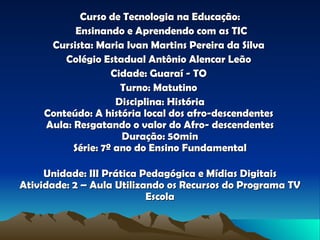 Curso de Tecnologia na Educação: Ensinando e Aprendendo com as TIC Cursista: Maria Ivan Martins Pereira da Silva   Colégio Estadual Antônio Alencar Leão  Cidade: Guaraí - TO   Turno: Matutino  Disciplina: História Conteúdo: A história local dos afro-descendentes  Aula: Resgatando o valor do Afro- descendentes Duração: 50min Série: 7º ano do Ensino Fundamental Unidade: III Prática Pedagógica e Mídias Digitais Atividade: 2 – Aula Utilizando os Recursos do Programa TV Escola 