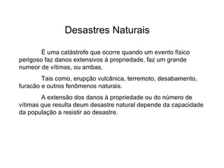 Desastres Naturais É uma catástrofe que ocorre quando um evento físico perigoso faz danos extensivos à propriedade, faz um grande numeor de vítimas, ou ambas. Tais como, erupção vulcânica, terremoto, desabamento, furacão e outros fenômenos naturais. A extensão dos danos à propriedade ou do número de vítimas que resulta deum desastre natural depende da capacidade da população a resistir ao desastre.  