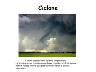 Ciclone Ciclone tropical é um sistema tempestuoso caracterizado por um sistema de baixa pressão, por trovoadas e por um núcleo morno, que produz ventos fortes e chuvas torrenciais  