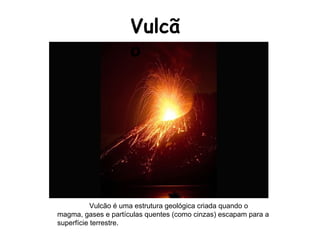 Vulcão Vulcão é uma estrutura geológica criada quando o magma, gases e partículas quentes (como cinzas) escapam para a superfície terrestre.  