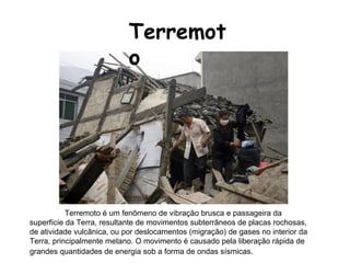 Terremoto Terremoto é um fenômeno de vibração brusca e passageira da superfície da Terra, resultante de movimentos subterrâneos de placas rochosas, de atividade vulcânica, ou por deslocamentos (migração) de gases no interior da Terra, principalmente metano. O movimento é causado pela liberação rápida de grandes quantidades de energia sob a forma de ondas sísmicas.   