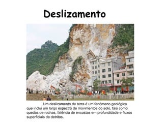 Deslizamento Um deslizamento de terra é um fenómeno geológico que inclui um largo espectro de movimentos do solo, tais como quedas de rochas, falência de encostas em profundidade e fluxos superficiais de detritos.  