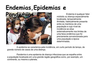 Endemias,Epidemias e Pandemias  A epidemia se caracteriza pela incidência, em curto período de tempo, de grande número de casos de uma doença.  Endemia   é qualquer fator mórbido ou doença espacialmente localizada, temporalmente ilimitada, habitualmente presente entre os membros de uma população e cujo nível de incidência se situe sistematicamente nos limites de uma faixa endêmica que foi previamente convencionada para uma população e época determinadas.  Pandemia é uma epidemia de doença infecciosa que se espalha entre a população localizada em uma grande região geográfica como, por exemplo, um continente, ou mesmo o planeta.  