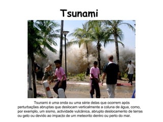 Tsunami Tsunami é uma onda ou uma série delas que ocorrem após perturbações abruptas que deslocam verticalmente a coluna de água, como, por exemplo, um sismo, actividade vulcânica, abrupto deslocamento de terras ou gelo ou devido ao impacto de um meteorito dentro ou perto do mar.  