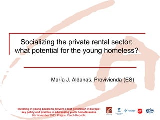 Socializing the private rental sector: what potential for the young homeless? 
María J. Aldanas, Provivienda (ES) 
Investing in young people to prevent a lost generation in Europe: key policy and practice in addressing youth homelessness 8th November 2013, Prague, Czech Republic  