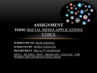 SUBMITTED TO: MAM FAKEEHA
SUBMITTED BY: MARIA NAEM (02)
DEPARTMENT: BS(CS) 3RD SEMESTER
GOVT. ISLAMIA POST GREDUATE COLLEGE FOR
WOMEN EID GAH ROAD FAISALABAD
ASSIGNMENT
TOPIC:SOCIAL MEDIA APPLICATIONS
ETHICS
 