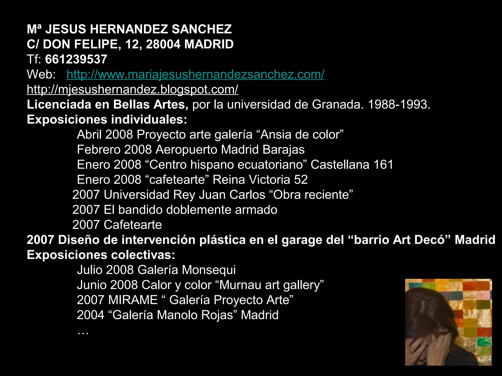 Mª JESUS HERNANDEZ SANCHEZ
C/ DON FELIPE, 12, 28004 MADRID
Tf: 661239537
Web: http://www.mariajesushernandezsanchez.com/
http://mjesushernandez.blogspot.com/
Licenciada en Bellas Artes, por la universidad de Granada. 1988-1993.
Exposiciones individuales:
Abril 2008 Proyecto arte galería “Ansia de color”
Febrero 2008 Aeropuerto Madrid Barajas
Enero 2008 “Centro hispano ecuatoriano” Castellana 161
Enero 2008 “cafetearte” Reina Victoria 52
2007 Universidad Rey Juan Carlos “Obra reciente”
2007 El bandido doblemente armado
2007 Cafetearte
2007 Diseño de intervención plástica en el garage del “barrio Art Decó” Madrid
Exposiciones colectivas:
Julio 2008 Galería Monsequi
Junio 2008 Calor y color “Murnau art gallery”
2007 MIRAME “ Galería Proyecto Arte”
2004 “Galería Manolo Rojas” Madrid
…
 