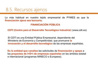 Lo más habitual en nuestro tejido empresarial de PYMES es que la
financiación ajena sea bancaria.
FINANCIACIÓN PÚBLICA
CDTI (Centro para el Desarrollo Tecnológico Industrial) (www.cdti.es)
El CDTI es una Entidad Pública Empresarial, dependiente del
Ministerio de Economía y Competitividad, que promueve la
innovación y el desarrollo tecnológico de las empresas españolas.
Es la entidad que canaliza las solicitudes de financiación y apoyo a
los proyectos de I+D+i de empresas españolas en los ámbitos estatal
e internacional (programas MINECO o Europeos).
8.5. Recursos ajenos
 