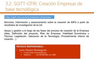 http://sgitt-otri.ua.es/es/creacion-empresas/
TÉCNICO RESPONSABLE :
• Loren Moreno Monteagudo
 E-mail: loren.moreno@ua.es
 Teléfono: +34 965903400, ext. 9883
3.2. SGITT-OTRI: Creación Empresas de
base tecnológica
Servicios: Información y asesoramiento sobre la creación de EBTs a partir de
resultados de investigación de la UA.
Apoyo y gestión a lo largo de las fases del proceso de creación de la Empresa
(Idea, Definición del proyecto, Plan de Empresa, Viabilidad Económica y
Técnica, Legislación, Valoración de la Tecnología, Procedimiento interno de
creación…)
 