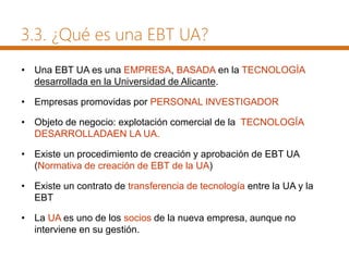 • Una EBT UA es una EMPRESA, BASADA en la TECNOLOGÍA
desarrollada en la Universidad de Alicante.
• Empresas promovidas por PERSONAL INVESTIGADOR
• Objeto de negocio: explotación comercial de la TECNOLOGÍA
DESARROLLADAEN LA UA.
• Existe un procedimiento de creación y aprobación de EBT UA
(Normativa de creación de EBT de la UA)
• Existe un contrato de transferencia de tecnología entre la UA y la
EBT
• La UA es uno de los socios de la nueva empresa, aunque no
interviene en su gestión.
3.3. ¿Qué es una EBT UA?
 