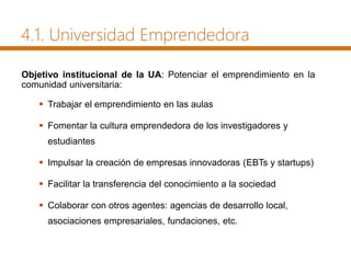 4.1. Universidad Emprendedora
Objetivo institucional de la UA: Potenciar el emprendimiento en la
comunidad universitaria:
 Trabajar el emprendimiento en las aulas
 Fomentar la cultura emprendedora de los investigadores y
estudiantes
 Impulsar la creación de empresas innovadoras (EBTs y startups)
 Facilitar la transferencia del conocimiento a la sociedad
 Colaborar con otros agentes: agencias de desarrollo local,
asociaciones empresariales, fundaciones, etc.
 